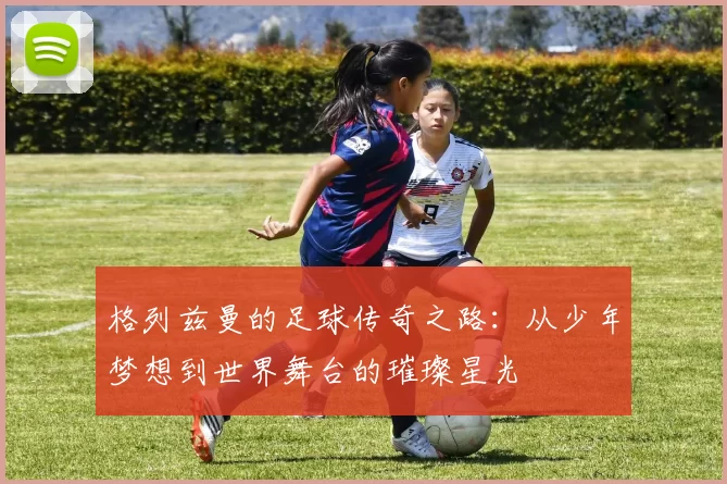 格列兹曼的足球传奇之路：从少年梦想到世界舞台的璀璨星光