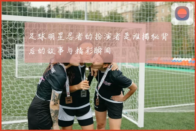 足球明星忍者的扮演者是谁揭秘背后的故事与精彩瞬间