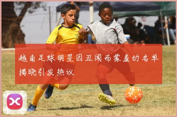 越南足球明星因丑闻而蒙羞的名单揭晓引发热议