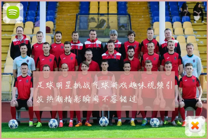 足球明星挑战气球游戏趣味视频引发热潮精彩瞬间不容错过