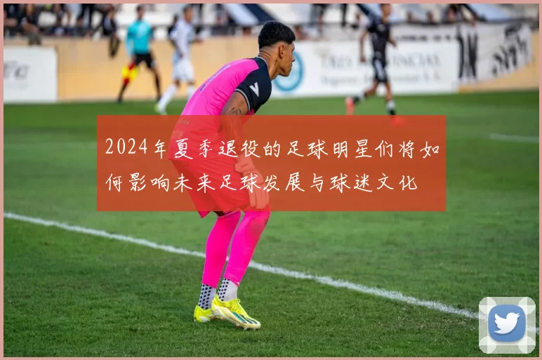 2024年夏季退役的足球明星们将如何影响未来足球发展与球迷文化