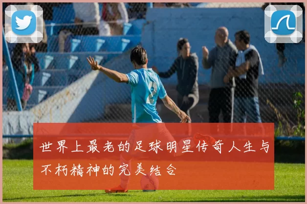 世界上最老的足球明星传奇人生与不朽精神的完美结合